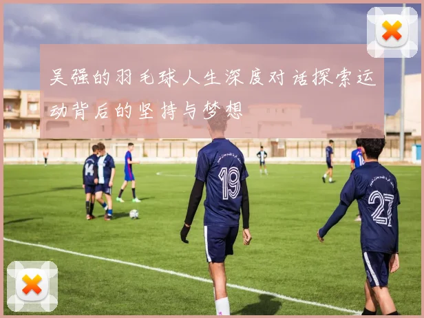 吴强的羽毛球人生深度对话探索运动背后的坚持与梦想
