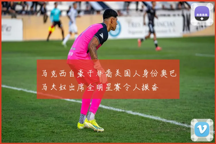 马克西自豪于非裔美国人身份奥巴马夫妇出席全明星赛令人振奋