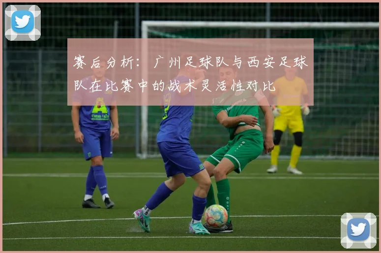 赛后分析：广州足球队与西安足球队在比赛中的战术灵活性对比