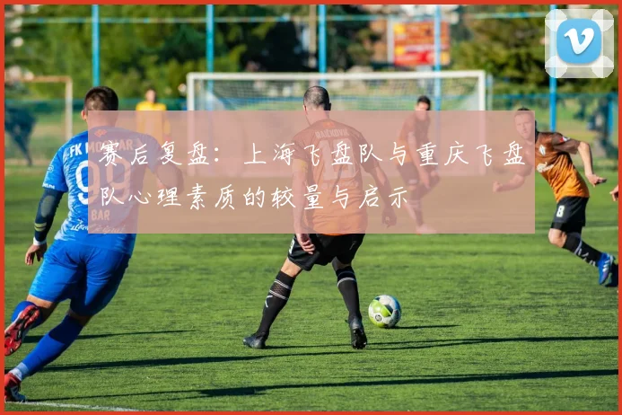 赛后复盘：上海飞盘队与重庆飞盘队心理素质的较量与启示