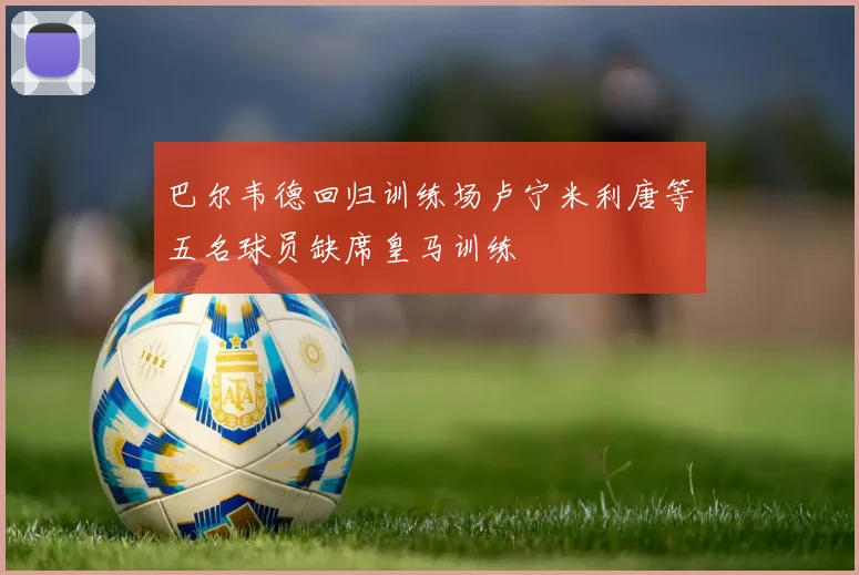 巴尔韦德回归训练场卢宁米利唐等五名球员缺席皇马训练